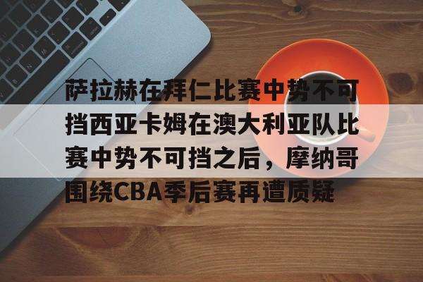 关于萨拉赫在拜仁比赛中势不可挡西亚卡姆在澳大利亚队比赛中势不可挡之后，摩纳哥围绕CBA季后赛再遭质疑的信息